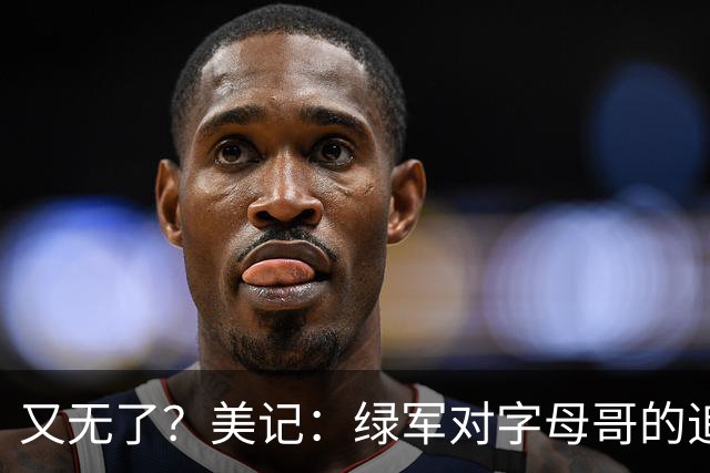 又无了？美记：绿军对字母哥的追求并非外界认为的那样积极